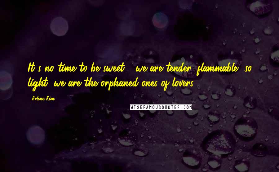 Arlene Kim Quotes: It's no time to be sweet - we are tender, flammable, so light, we are the orphaned ones of lovers.