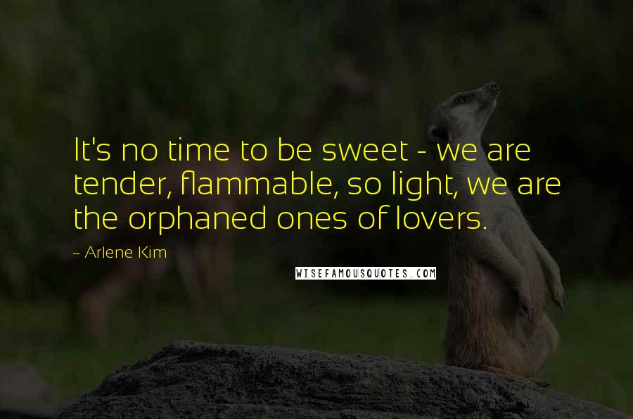 Arlene Kim Quotes: It's no time to be sweet - we are tender, flammable, so light, we are the orphaned ones of lovers.