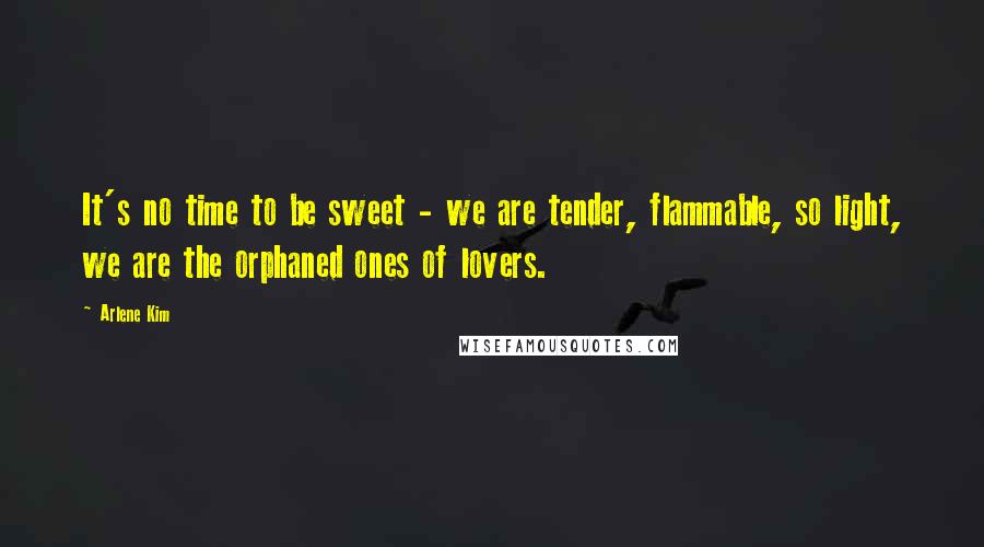 Arlene Kim Quotes: It's no time to be sweet - we are tender, flammable, so light, we are the orphaned ones of lovers.