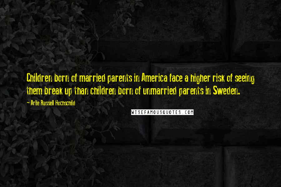 Arlie Russell Hochschild Quotes: Children born of married parents in America face a higher risk of seeing them break up than children born of unmarried parents in Sweden.