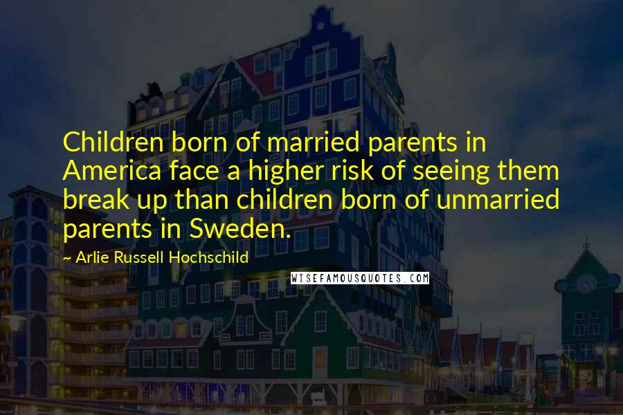 Arlie Russell Hochschild Quotes: Children born of married parents in America face a higher risk of seeing them break up than children born of unmarried parents in Sweden.