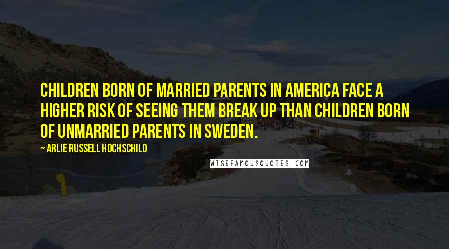 Arlie Russell Hochschild Quotes: Children born of married parents in America face a higher risk of seeing them break up than children born of unmarried parents in Sweden.