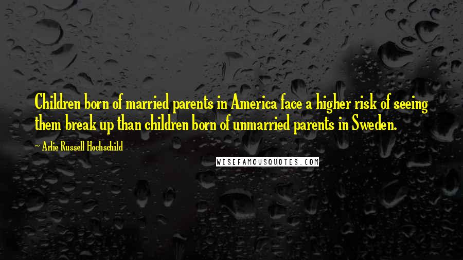 Arlie Russell Hochschild Quotes: Children born of married parents in America face a higher risk of seeing them break up than children born of unmarried parents in Sweden.