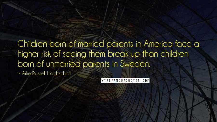 Arlie Russell Hochschild Quotes: Children born of married parents in America face a higher risk of seeing them break up than children born of unmarried parents in Sweden.