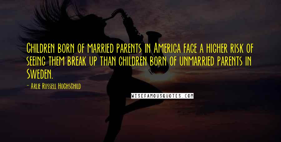 Arlie Russell Hochschild Quotes: Children born of married parents in America face a higher risk of seeing them break up than children born of unmarried parents in Sweden.