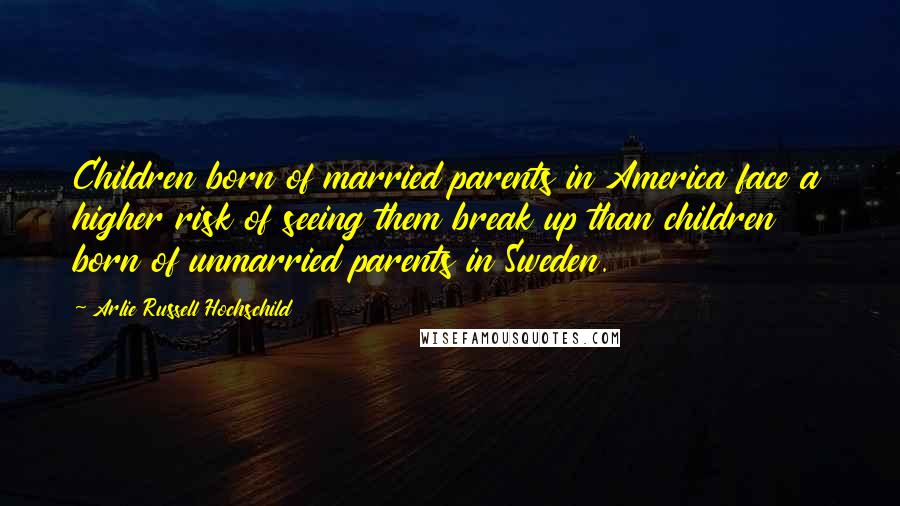 Arlie Russell Hochschild Quotes: Children born of married parents in America face a higher risk of seeing them break up than children born of unmarried parents in Sweden.