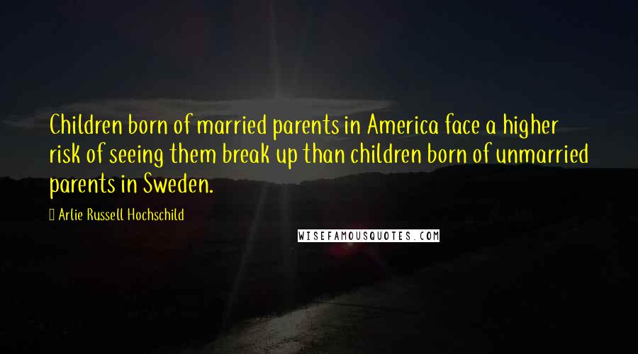 Arlie Russell Hochschild Quotes: Children born of married parents in America face a higher risk of seeing them break up than children born of unmarried parents in Sweden.