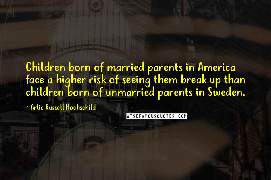 Arlie Russell Hochschild Quotes: Children born of married parents in America face a higher risk of seeing them break up than children born of unmarried parents in Sweden.