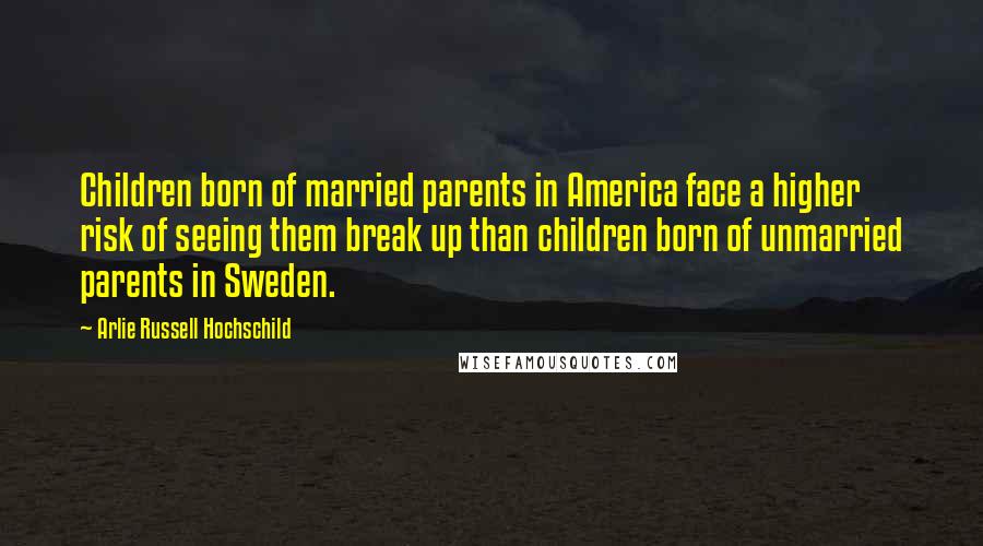 Arlie Russell Hochschild Quotes: Children born of married parents in America face a higher risk of seeing them break up than children born of unmarried parents in Sweden.