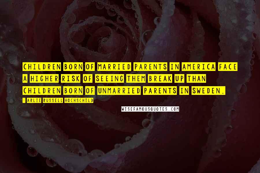 Arlie Russell Hochschild Quotes: Children born of married parents in America face a higher risk of seeing them break up than children born of unmarried parents in Sweden.