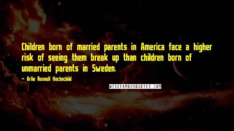 Arlie Russell Hochschild Quotes: Children born of married parents in America face a higher risk of seeing them break up than children born of unmarried parents in Sweden.
