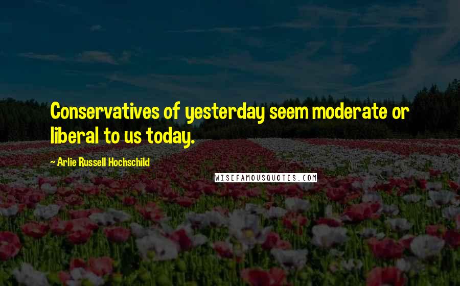 Arlie Russell Hochschild Quotes: Conservatives of yesterday seem moderate or liberal to us today.