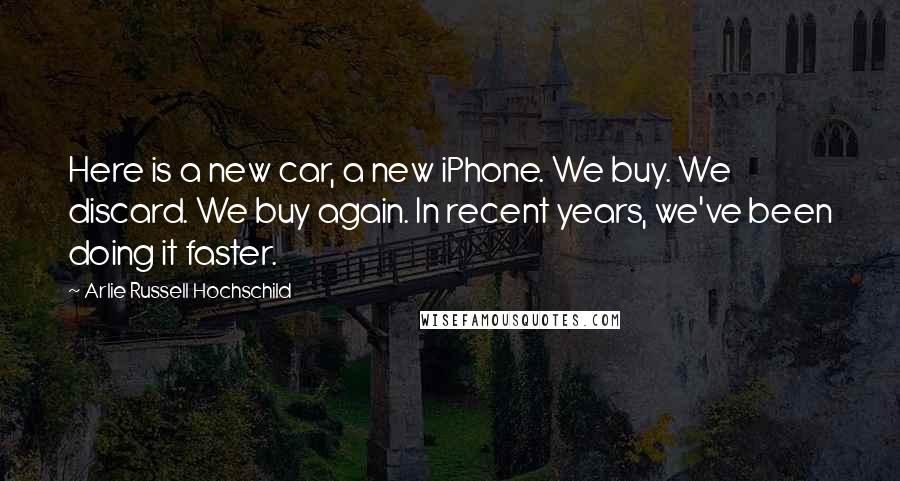 Arlie Russell Hochschild Quotes: Here is a new car, a new iPhone. We buy. We discard. We buy again. In recent years, we've been doing it faster.