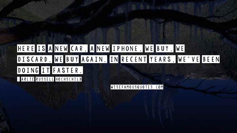 Arlie Russell Hochschild Quotes: Here is a new car, a new iPhone. We buy. We discard. We buy again. In recent years, we've been doing it faster.