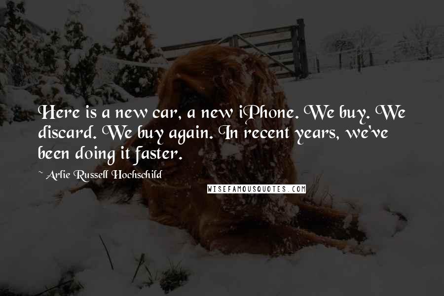 Arlie Russell Hochschild Quotes: Here is a new car, a new iPhone. We buy. We discard. We buy again. In recent years, we've been doing it faster.