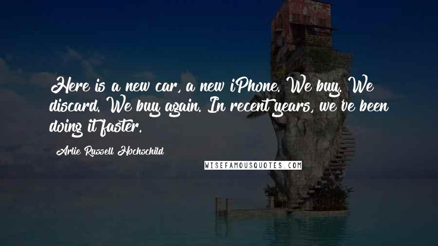 Arlie Russell Hochschild Quotes: Here is a new car, a new iPhone. We buy. We discard. We buy again. In recent years, we've been doing it faster.
