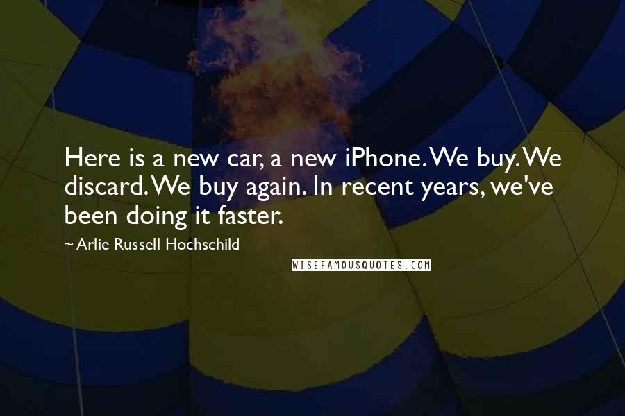 Arlie Russell Hochschild Quotes: Here is a new car, a new iPhone. We buy. We discard. We buy again. In recent years, we've been doing it faster.