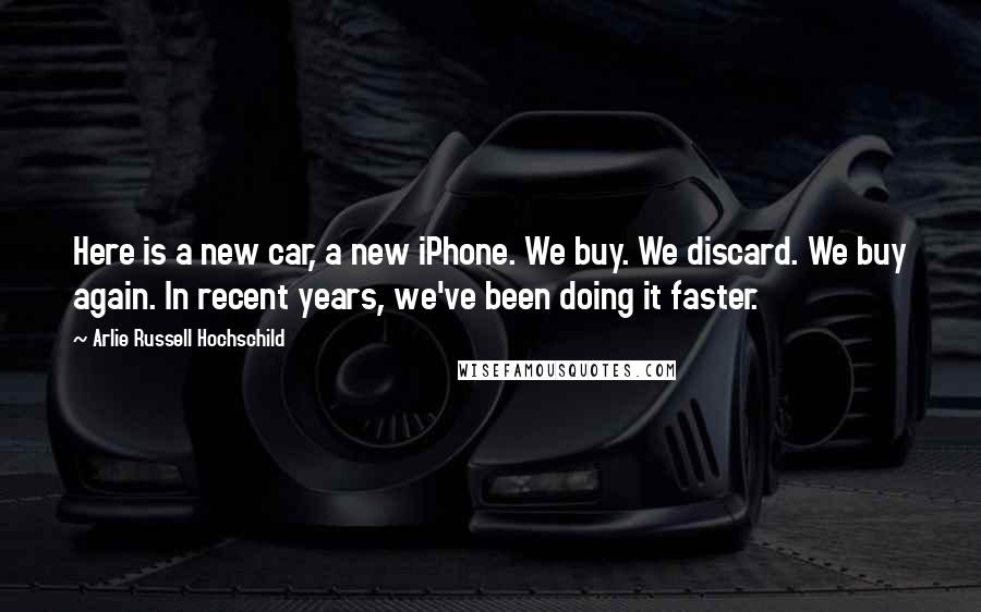 Arlie Russell Hochschild Quotes: Here is a new car, a new iPhone. We buy. We discard. We buy again. In recent years, we've been doing it faster.