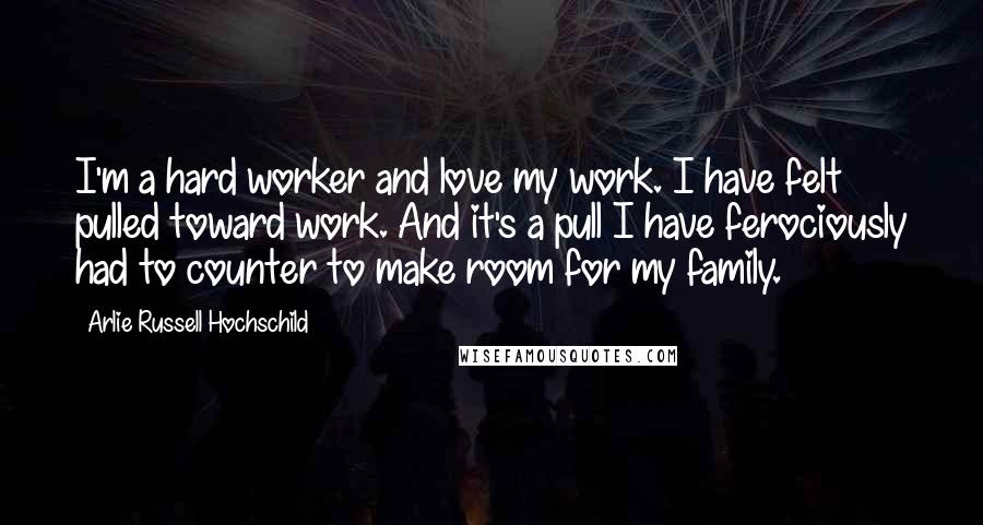 Arlie Russell Hochschild Quotes: I'm a hard worker and love my work. I have felt pulled toward work. And it's a pull I have ferociously had to counter to make room for my family.