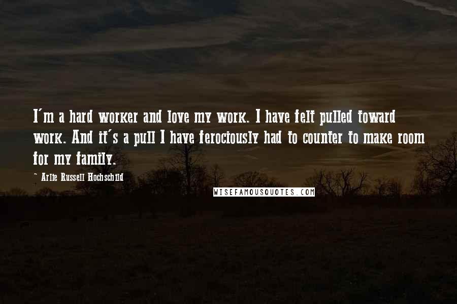 Arlie Russell Hochschild Quotes: I'm a hard worker and love my work. I have felt pulled toward work. And it's a pull I have ferociously had to counter to make room for my family.