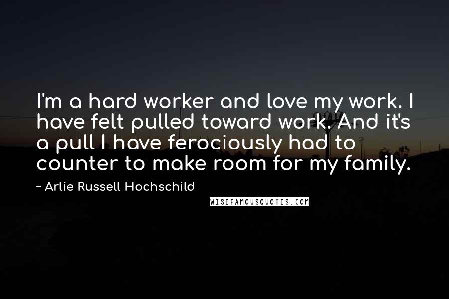 Arlie Russell Hochschild Quotes: I'm a hard worker and love my work. I have felt pulled toward work. And it's a pull I have ferociously had to counter to make room for my family.