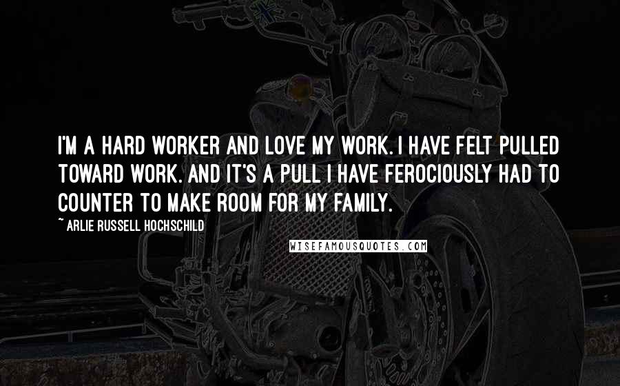 Arlie Russell Hochschild Quotes: I'm a hard worker and love my work. I have felt pulled toward work. And it's a pull I have ferociously had to counter to make room for my family.