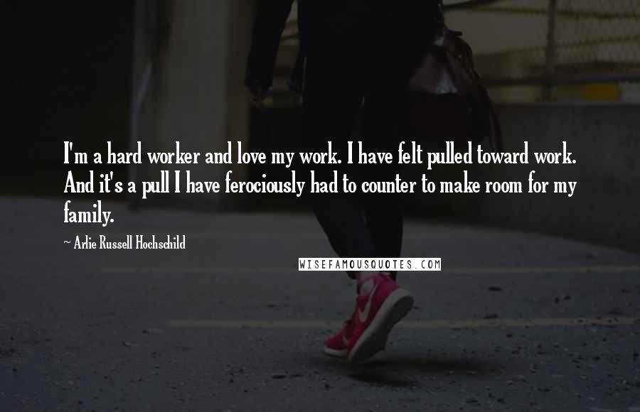 Arlie Russell Hochschild Quotes: I'm a hard worker and love my work. I have felt pulled toward work. And it's a pull I have ferociously had to counter to make room for my family.