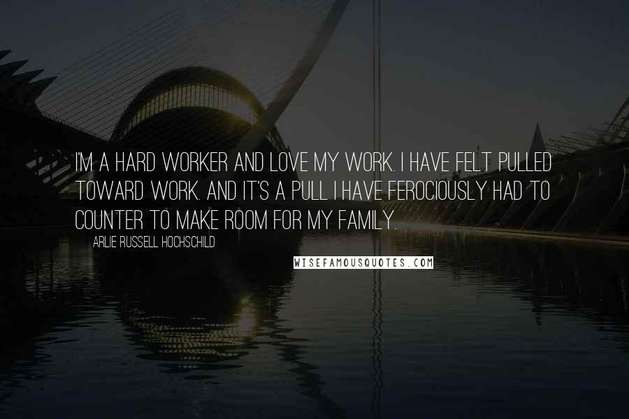 Arlie Russell Hochschild Quotes: I'm a hard worker and love my work. I have felt pulled toward work. And it's a pull I have ferociously had to counter to make room for my family.