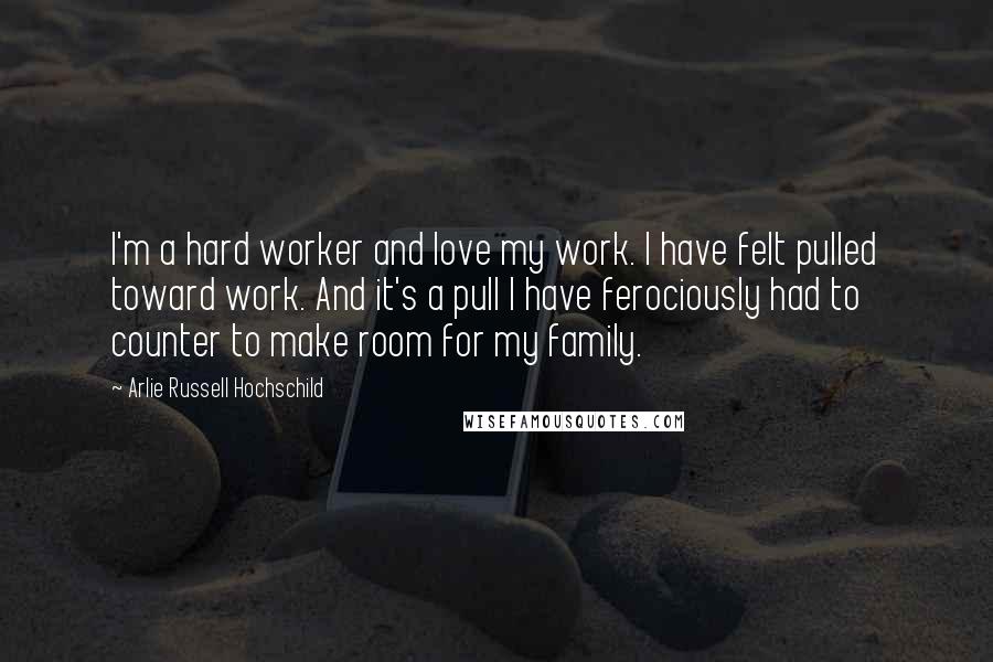 Arlie Russell Hochschild Quotes: I'm a hard worker and love my work. I have felt pulled toward work. And it's a pull I have ferociously had to counter to make room for my family.