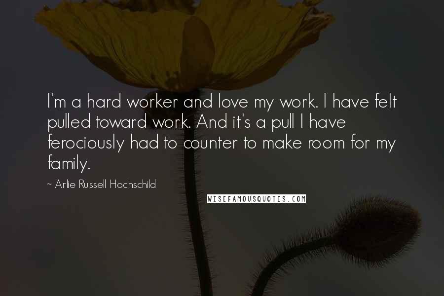 Arlie Russell Hochschild Quotes: I'm a hard worker and love my work. I have felt pulled toward work. And it's a pull I have ferociously had to counter to make room for my family.