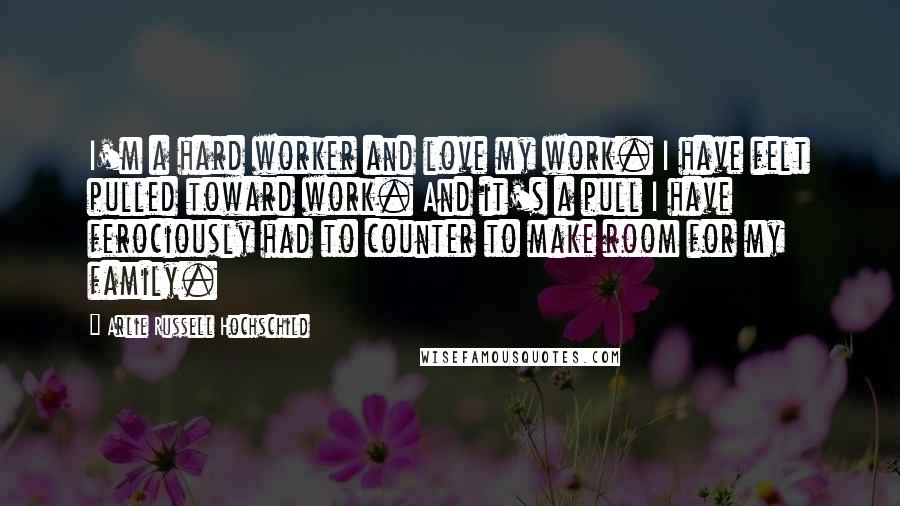 Arlie Russell Hochschild Quotes: I'm a hard worker and love my work. I have felt pulled toward work. And it's a pull I have ferociously had to counter to make room for my family.