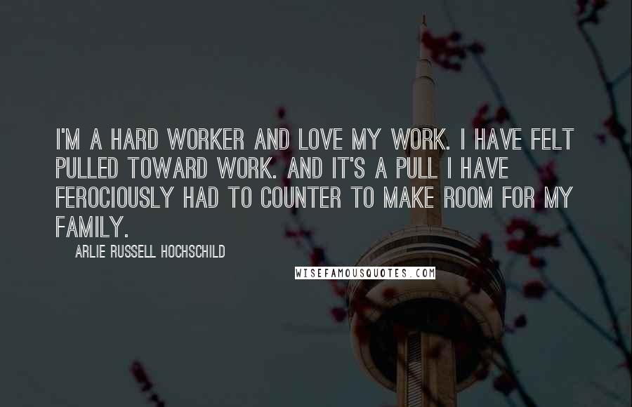 Arlie Russell Hochschild Quotes: I'm a hard worker and love my work. I have felt pulled toward work. And it's a pull I have ferociously had to counter to make room for my family.