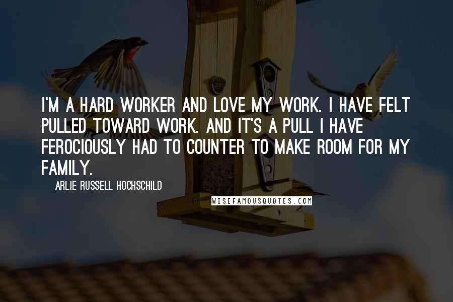 Arlie Russell Hochschild Quotes: I'm a hard worker and love my work. I have felt pulled toward work. And it's a pull I have ferociously had to counter to make room for my family.