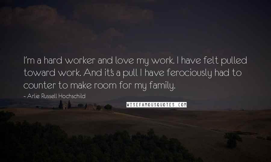 Arlie Russell Hochschild Quotes: I'm a hard worker and love my work. I have felt pulled toward work. And it's a pull I have ferociously had to counter to make room for my family.