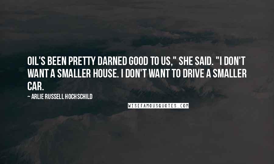 Arlie Russell Hochschild Quotes: Oil's been pretty darned good to us," she said. "I don't want a smaller house. I don't want to drive a smaller car.
