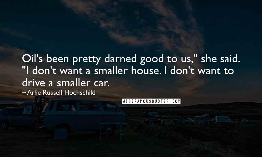 Arlie Russell Hochschild Quotes: Oil's been pretty darned good to us," she said. "I don't want a smaller house. I don't want to drive a smaller car.