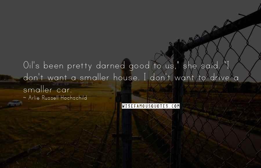 Arlie Russell Hochschild Quotes: Oil's been pretty darned good to us," she said. "I don't want a smaller house. I don't want to drive a smaller car.