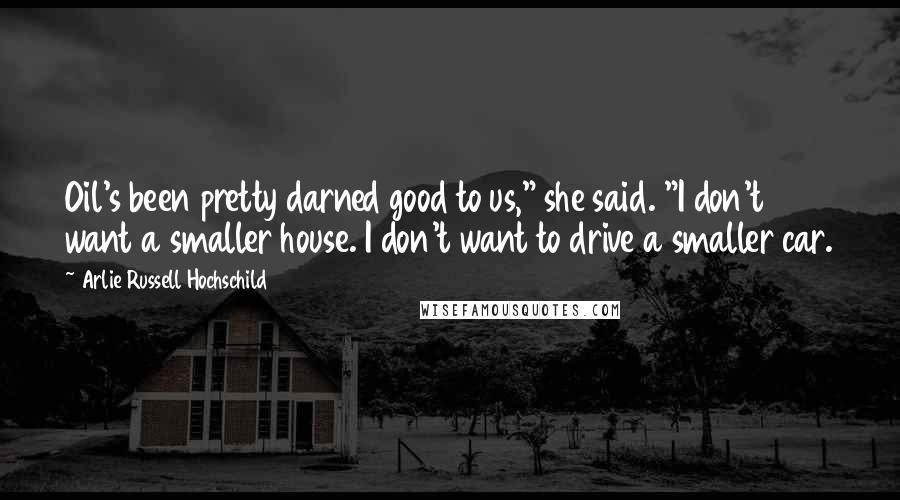 Arlie Russell Hochschild Quotes: Oil's been pretty darned good to us," she said. "I don't want a smaller house. I don't want to drive a smaller car.