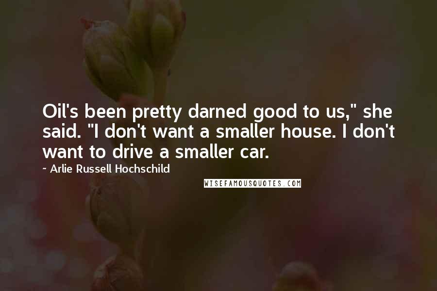 Arlie Russell Hochschild Quotes: Oil's been pretty darned good to us," she said. "I don't want a smaller house. I don't want to drive a smaller car.