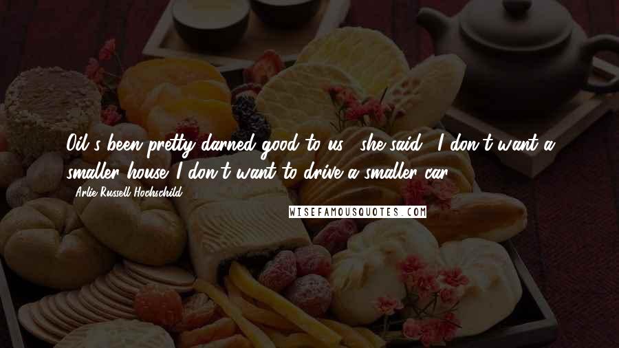 Arlie Russell Hochschild Quotes: Oil's been pretty darned good to us," she said. "I don't want a smaller house. I don't want to drive a smaller car.