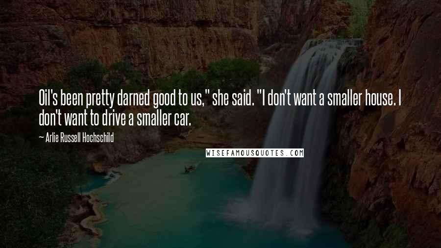 Arlie Russell Hochschild Quotes: Oil's been pretty darned good to us," she said. "I don't want a smaller house. I don't want to drive a smaller car.
