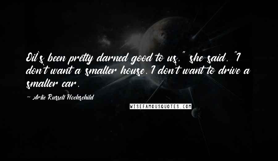 Arlie Russell Hochschild Quotes: Oil's been pretty darned good to us," she said. "I don't want a smaller house. I don't want to drive a smaller car.