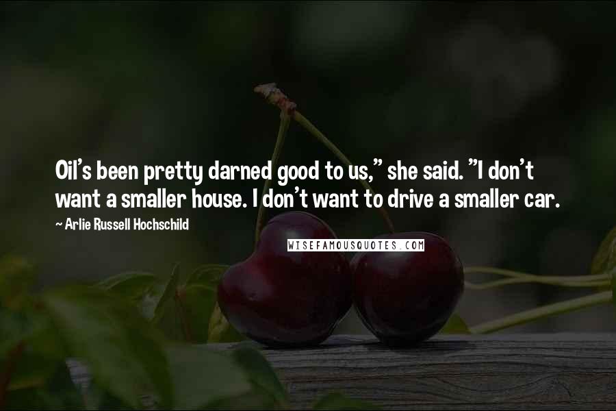 Arlie Russell Hochschild Quotes: Oil's been pretty darned good to us," she said. "I don't want a smaller house. I don't want to drive a smaller car.