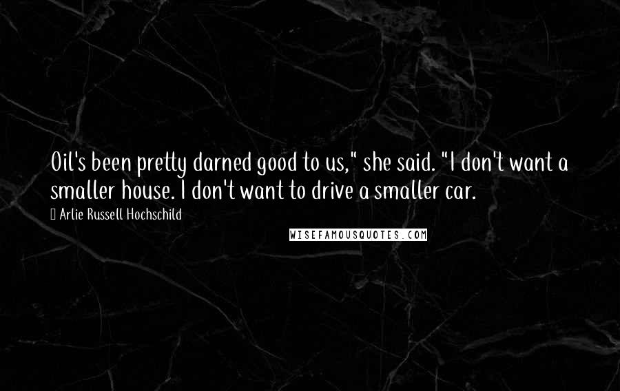 Arlie Russell Hochschild Quotes: Oil's been pretty darned good to us," she said. "I don't want a smaller house. I don't want to drive a smaller car.