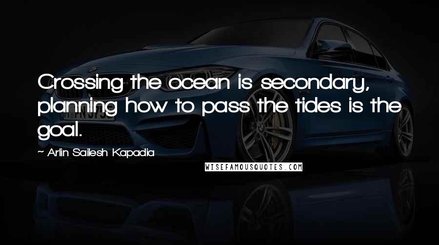 Arlin Sailesh Kapadia Quotes: Crossing the ocean is secondary, planning how to pass the tides is the goal.
