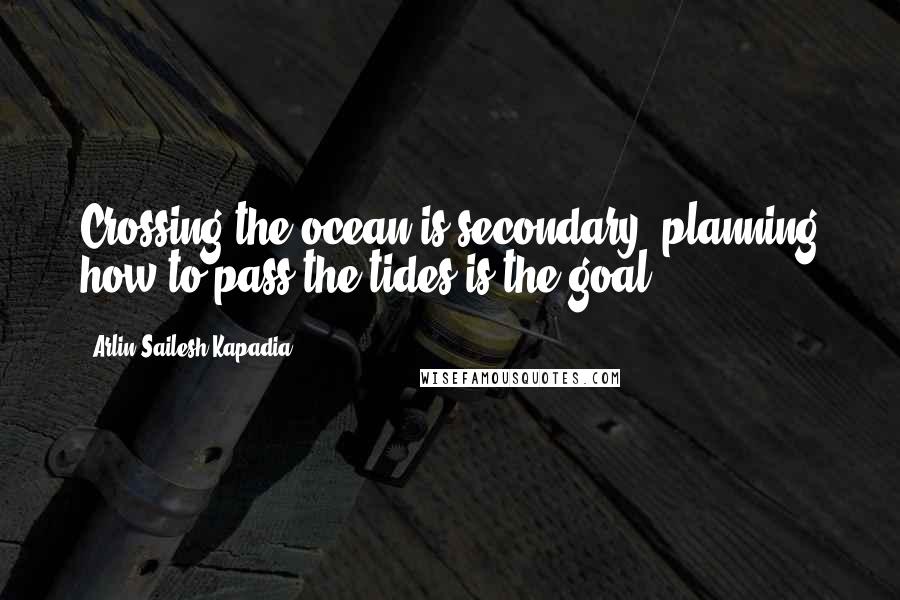 Arlin Sailesh Kapadia Quotes: Crossing the ocean is secondary, planning how to pass the tides is the goal.