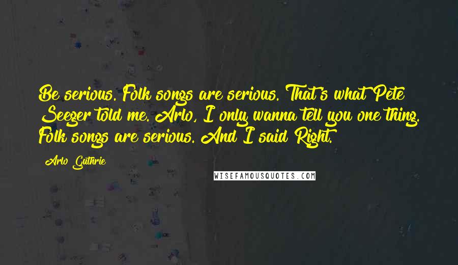 Arlo Guthrie Quotes: Be serious. Folk songs are serious. That's what Pete Seeger told me. Arlo, I only wanna tell you one thing. Folk songs are serious. And I said Right.