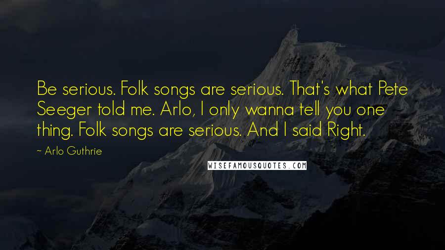 Arlo Guthrie Quotes: Be serious. Folk songs are serious. That's what Pete Seeger told me. Arlo, I only wanna tell you one thing. Folk songs are serious. And I said Right.