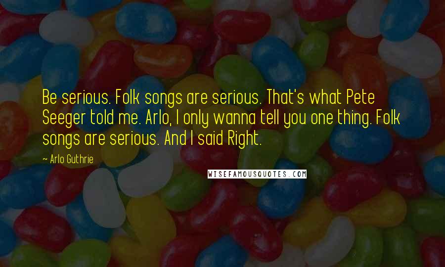 Arlo Guthrie Quotes: Be serious. Folk songs are serious. That's what Pete Seeger told me. Arlo, I only wanna tell you one thing. Folk songs are serious. And I said Right.