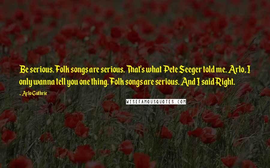 Arlo Guthrie Quotes: Be serious. Folk songs are serious. That's what Pete Seeger told me. Arlo, I only wanna tell you one thing. Folk songs are serious. And I said Right.